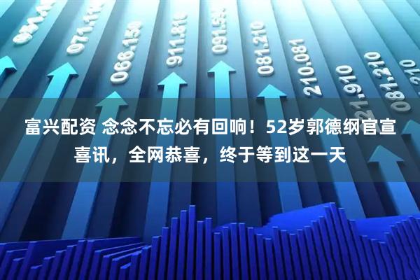 富兴配资 念念不忘必有回响！52岁郭德纲官宣喜讯，全网恭喜，终于等到这一天