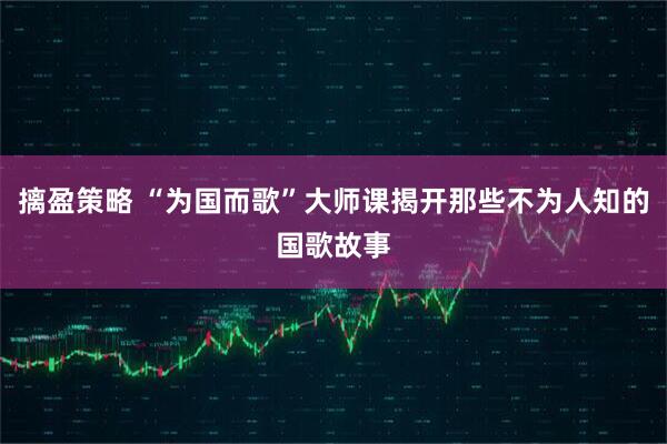 摛盈策略 “为国而歌”大师课揭开那些不为人知的国歌故事