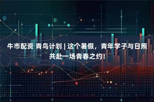 牛市配资 青鸟计划 | 这个暑假，青年学子与日照共赴一场青春之约！