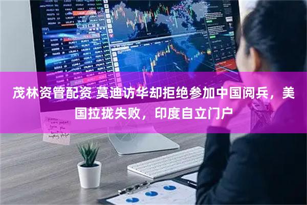 茂林资管配资 莫迪访华却拒绝参加中国阅兵，美国拉拢失败，印度自立门户