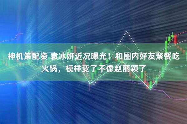 神机策配资 袁冰妍近况曝光！和圈内好友聚餐吃火锅，模样变了不像赵丽颖了