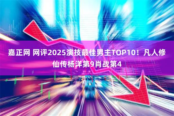 嘉正网 网评2025演技最佳男主TOP10！凡人修仙传杨洋第9肖战第4