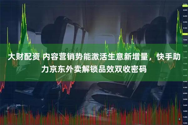 大财配资 内容营销势能激活生意新增量，快手助力京东外卖解锁品效双收密码