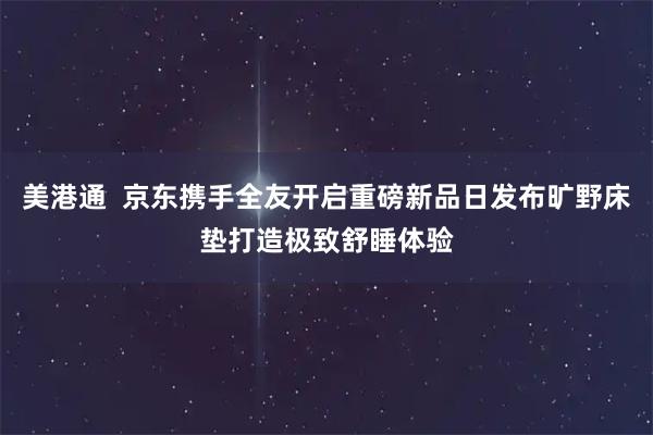 美港通  京东携手全友开启重磅新品日发布旷野床垫打造极致舒睡体验