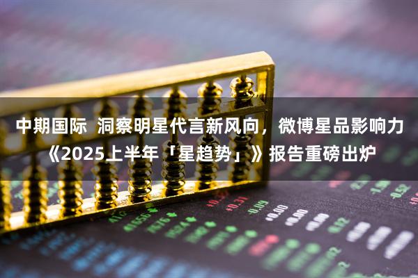 中期国际  洞察明星代言新风向，微博星品影响力《2025上半年「星趋势」》报告重磅出炉