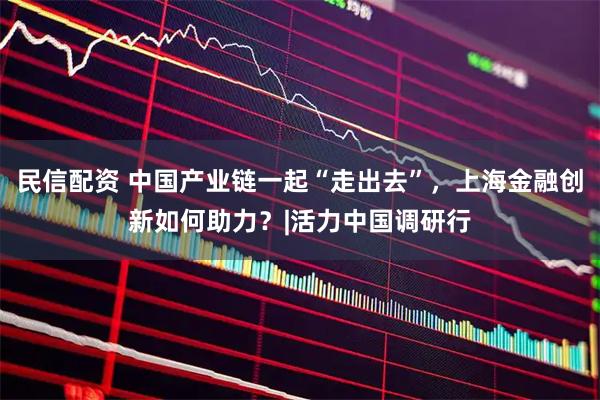 民信配资 中国产业链一起“走出去”，上海金融创新如何助力？|活力中国调研行