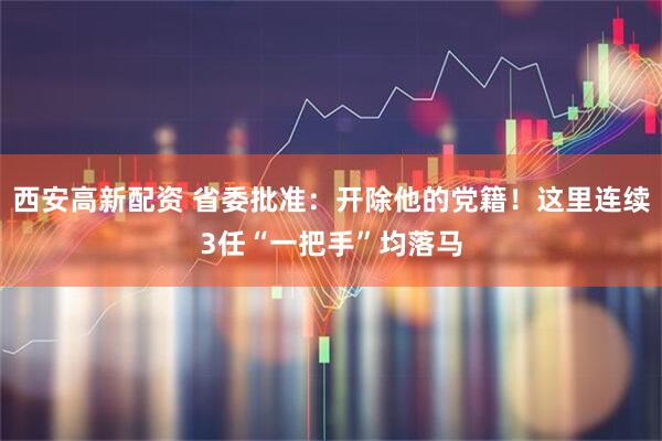 西安高新配资 省委批准：开除他的党籍！这里连续3任“一把手”均落马