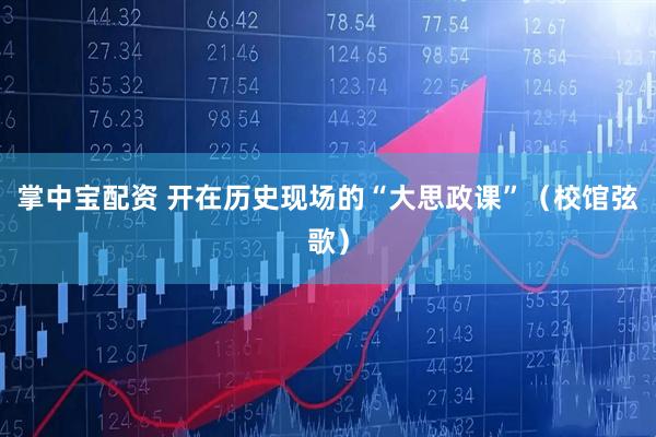 掌中宝配资 开在历史现场的“大思政课”（校馆弦歌）