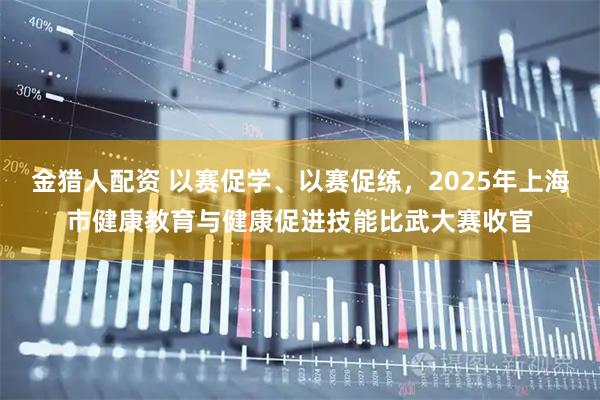 金猎人配资 以赛促学、以赛促练,2025年上海市健康教育与健康促进技能比武大赛收官