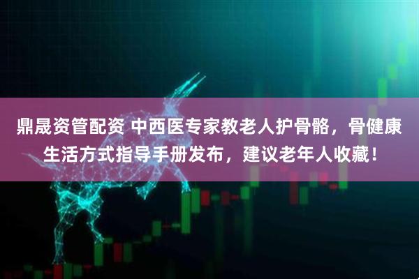鼎晟资管配资 中西医专家教老人护骨骼,骨健康生活方式指导手册发布,建议老年人收藏!