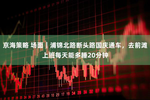 京海策略 场面｜浦锦北路断头路国庆通车，去前滩上班每天能多睡20分钟