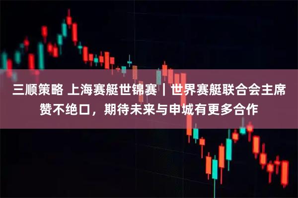 三顺策略 上海赛艇世锦赛|世界赛艇联合会主席赞不绝口,期待未来与申城有更多合作