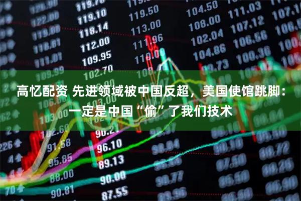 高忆配资 先进领域被中国反超，美国使馆跳脚：一定是中国“偷”了我们技术