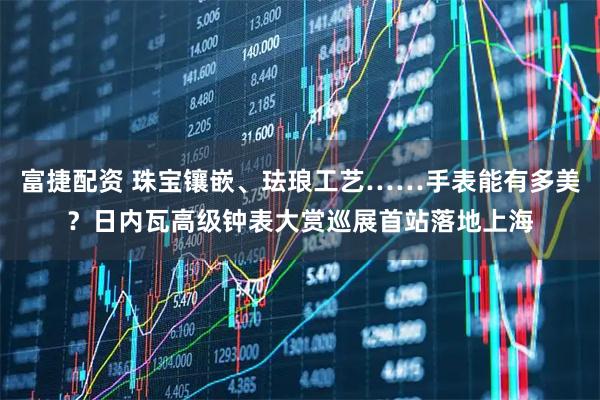 富捷配资 珠宝镶嵌、珐琅工艺……手表能有多美？日内瓦高级钟表大赏巡展首站落地上海