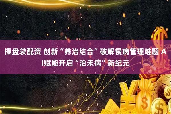 操盘袋配资 创新“养治结合”破解慢病管理难题 AI赋能开启“治未病”新纪元