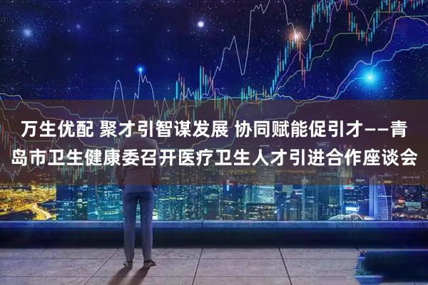 万生优配 聚才引智谋发展 协同赋能促引才——青岛市卫生健康委召开医疗卫生人才引进合作座谈会