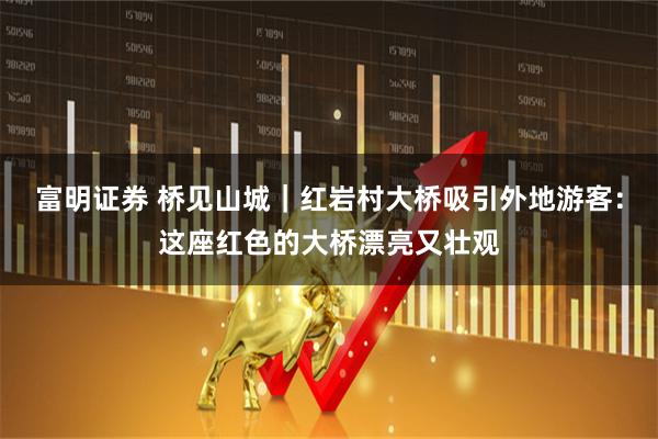 富明证券 桥见山城｜红岩村大桥吸引外地游客：这座红色的大桥漂亮又壮观