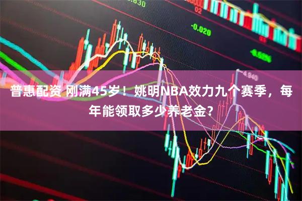 普惠配资 刚满45岁！姚明NBA效力九个赛季，每年能领取多少养老金？