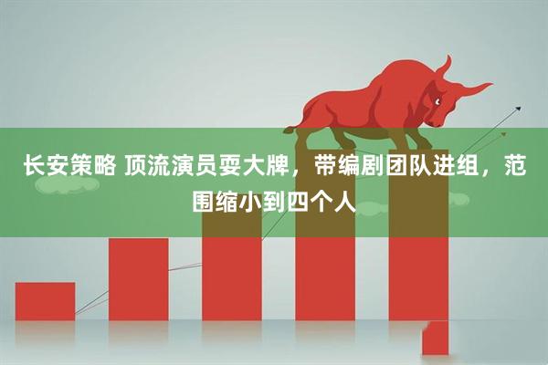 长安策略 顶流演员耍大牌，带编剧团队进组，范围缩小到四个人