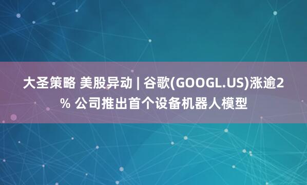 大圣策略 美股异动 | 谷歌(GOOGL.US)涨逾2% 公司推出首个设备机器人模型