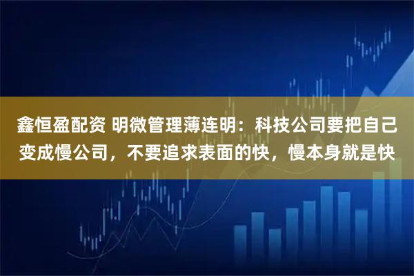 鑫恒盈配资 明微管理薄连明：科技公司要把自己变成慢公司，不要追求表面的快，慢本身就是快
