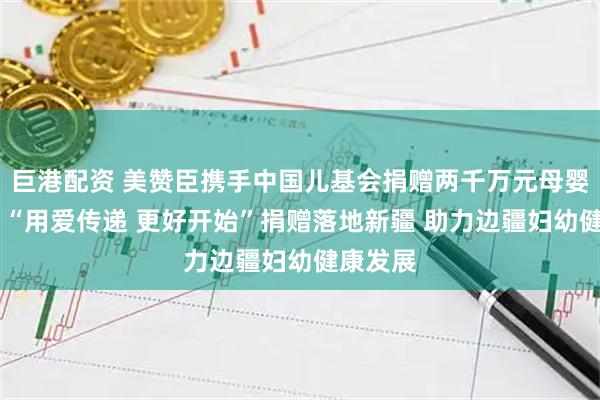 巨港配资 美赞臣携手中国儿基会捐赠两千万元母婴营养品 “用爱传递 更好开始”捐赠落地新疆 助力边疆妇幼健康发展