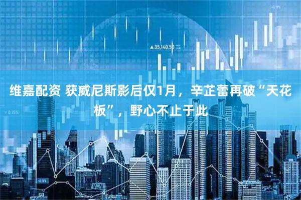 维嘉配资 获威尼斯影后仅1月，辛芷蕾再破“天花板”，野心不止于此