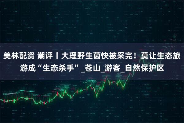 美林配资 潮评丨大理野生菌快被采完！莫让生态旅游成“生态杀手”_苍山_游客_自然保护区