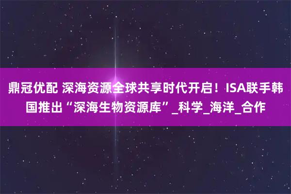 鼎冠优配 深海资源全球共享时代开启！ISA联手韩国推出“深海生物资源库”_科学_海洋_合作