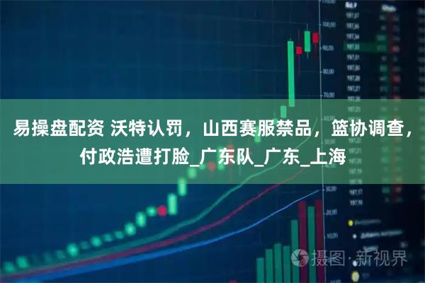 易操盘配资 沃特认罚，山西赛服禁品，篮协调查，付政浩遭打脸_广东队_广东_上海