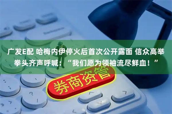 广发E配 哈梅内伊停火后首次公开露面 信众高举拳头齐声呼喊：“我们愿为领袖流尽鲜血！”