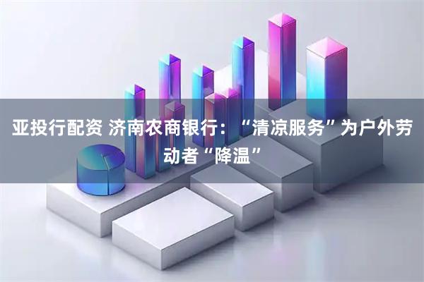 亚投行配资 济南农商银行：“清凉服务”为户外劳动者“降温”