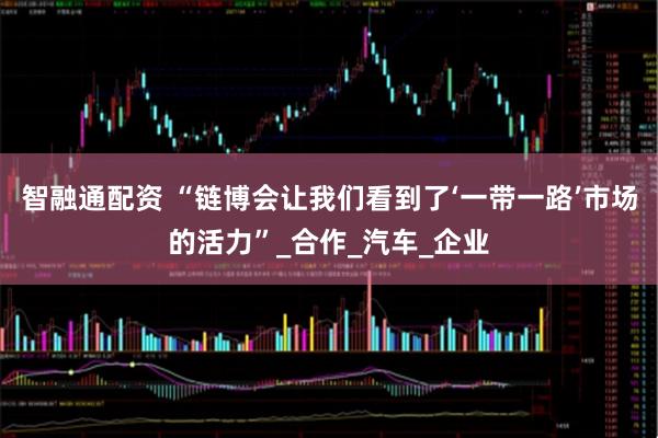 智融通配资 “链博会让我们看到了‘一带一路’市场的活力”_合作_汽车_企业