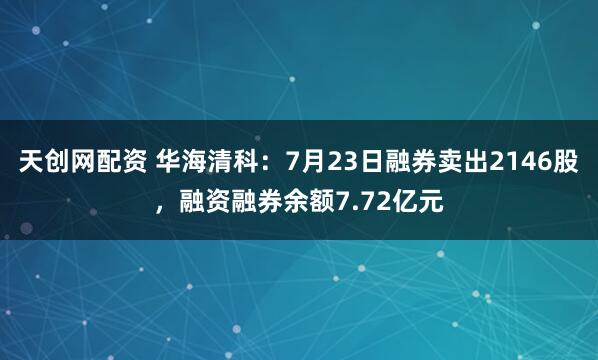 天创网配资 华海清科：7月23日融券卖出2146股，融资融券余额7.72亿元