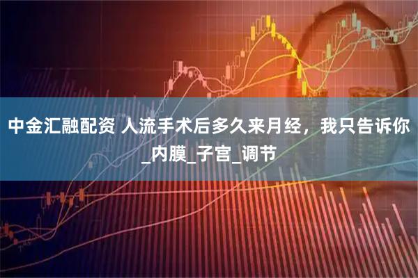 中金汇融配资 人流手术后多久来月经，我只告诉你_内膜_子宫_调节