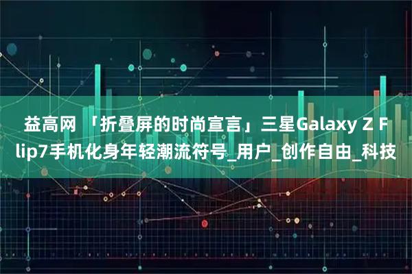 益高网 「折叠屏的时尚宣言」三星Galaxy Z Flip7手机化身年轻潮流符号_用户_创作自由_科技
