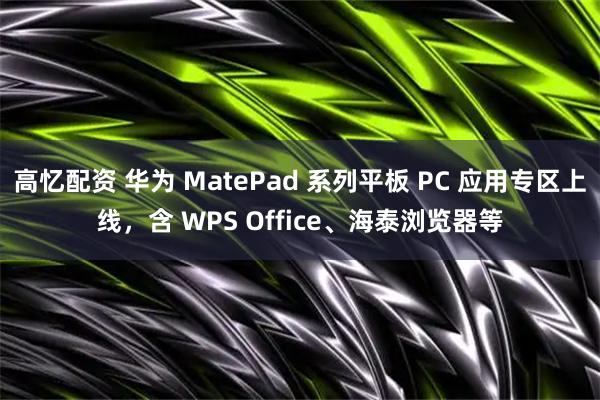 高忆配资 华为 MatePad 系列平板 PC 应用专区上线，含 WPS Office、海泰浏览器等