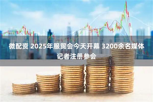 微配资 2025年服贸会今天开幕 3200余名媒体记者注册参会