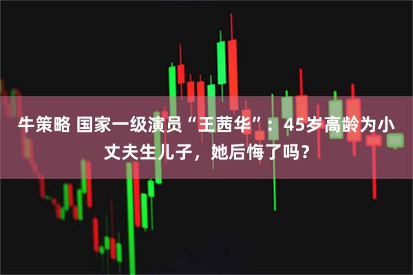 牛策略 国家一级演员“王茜华”：45岁高龄为小丈夫生儿子，她后悔了吗？