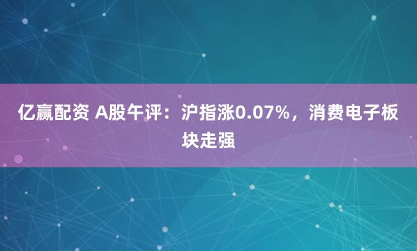 亿赢配资 A股午评：沪指涨0.07%，消费电子板块走强