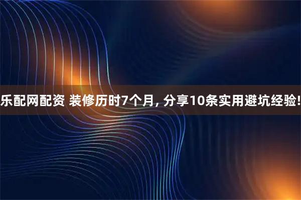 乐配网配资 装修历时7个月, 分享10条实用避坑经验!