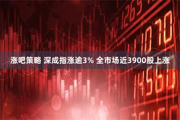 涨吧策略 深成指涨逾3% 全市场近3900股上涨