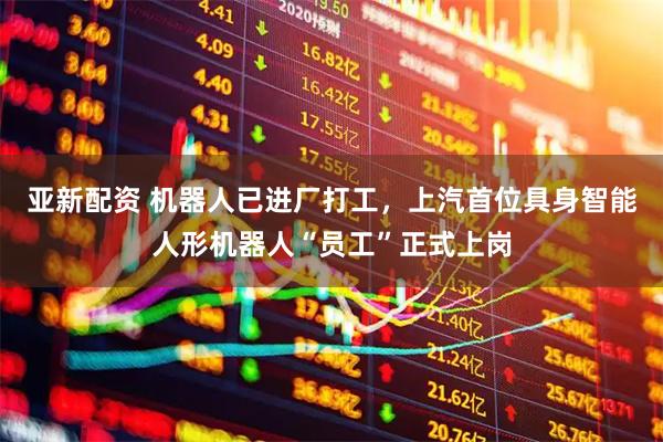 亚新配资 机器人已进厂打工，上汽首位具身智能人形机器人“员工”正式上岗