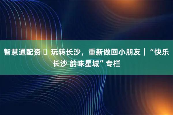 智慧通配资 ​玩转长沙，重新做回小朋友｜“快乐长沙 韵味星城”专栏