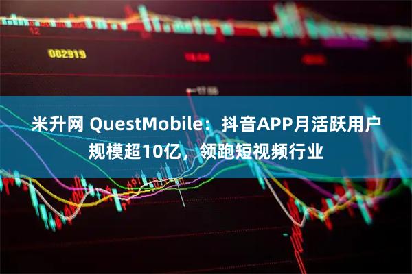 米升网 QuestMobile：抖音APP月活跃用户规模超10亿，领跑短视频行业