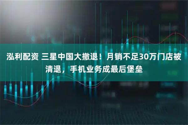 泓利配资 三星中国大撤退！月销不足30万门店被清退，手机业务成最后堡垒