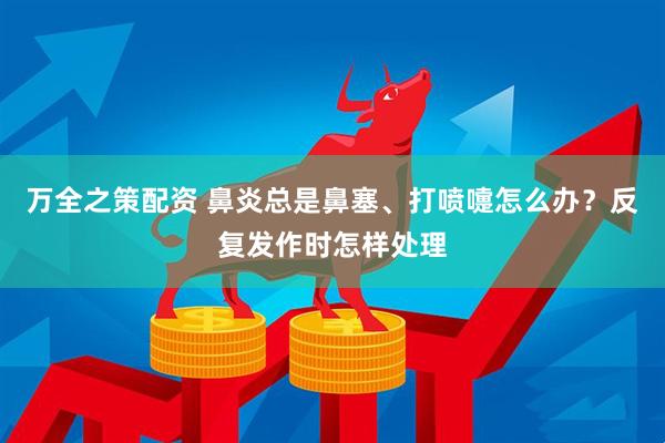 万全之策配资 鼻炎总是鼻塞、打喷嚏怎么办？反复发作时怎样处理